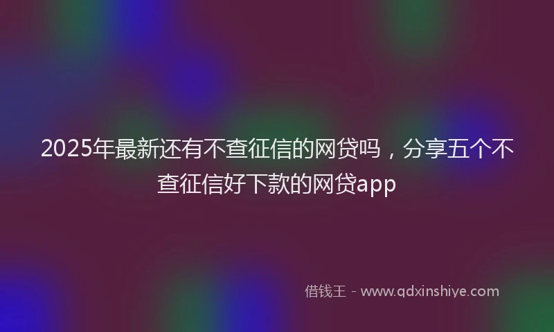 2025年最新还有不查征信的网贷吗，分享五个不查征信好下款的网贷app