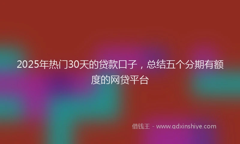 2025年热门30天的贷款口子，总结五个分期有额度的网贷平台