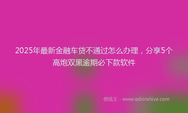 2025年最新金融车贷不通过怎么办理，分享5个高炮双黑逾期必下款软件