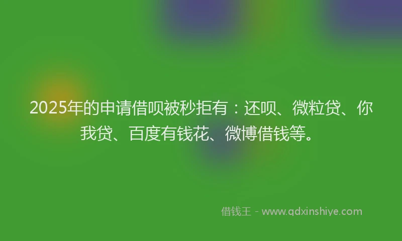 2025年的申请借呗被秒拒有：还呗、微粒贷、你我贷、百度有钱花、微博借钱等。