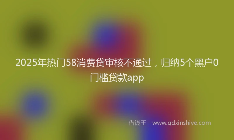 2025年热门58消费贷审核不通过，归纳5个黑户0门槛贷款app