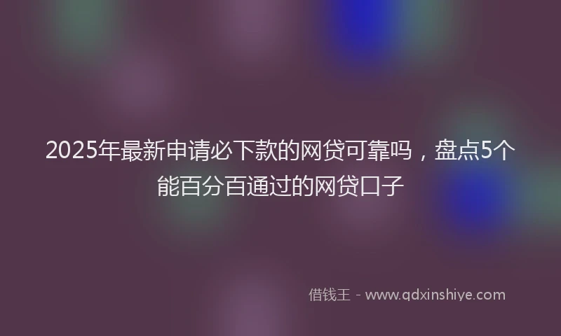2025年最新申请必下款的网贷可靠吗，盘点5个能百分百通过的网贷口子