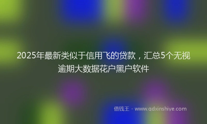 2025年最新类似于信用飞的贷款，汇总5个无视逾期大数据花户黑户软件