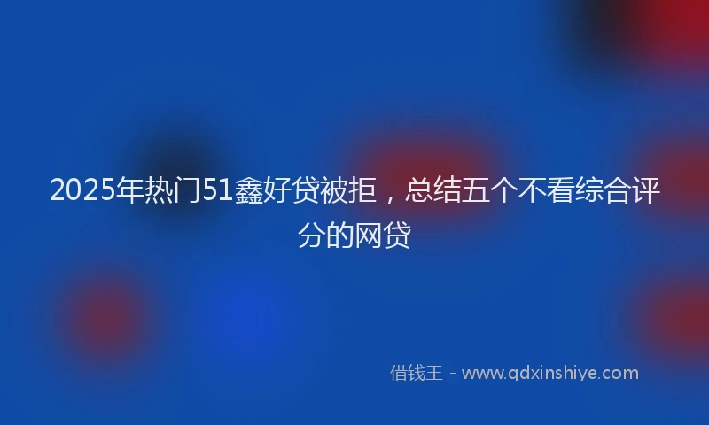 2025年热门51鑫好贷被拒，总结五个不看综合评分的网贷