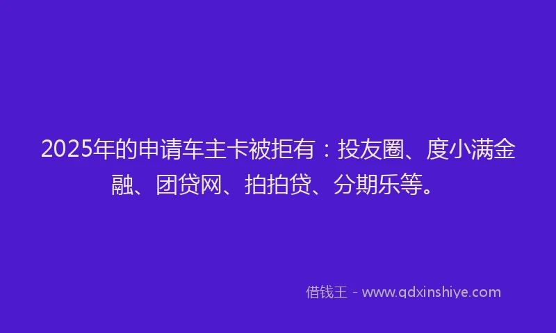 2025年的申请车主卡被拒有：投友圈、度小满金融、团贷网、拍拍贷、分期乐等。