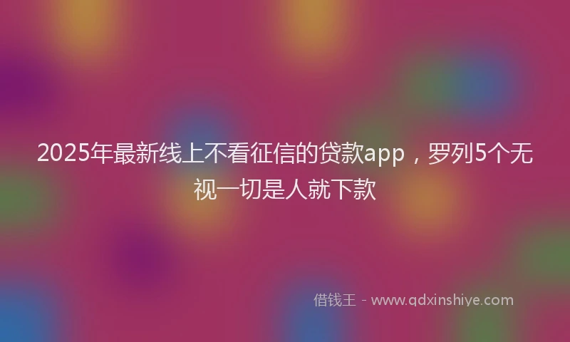 2025年最新线上不看征信的贷款app，罗列5个无视一切是人就下款