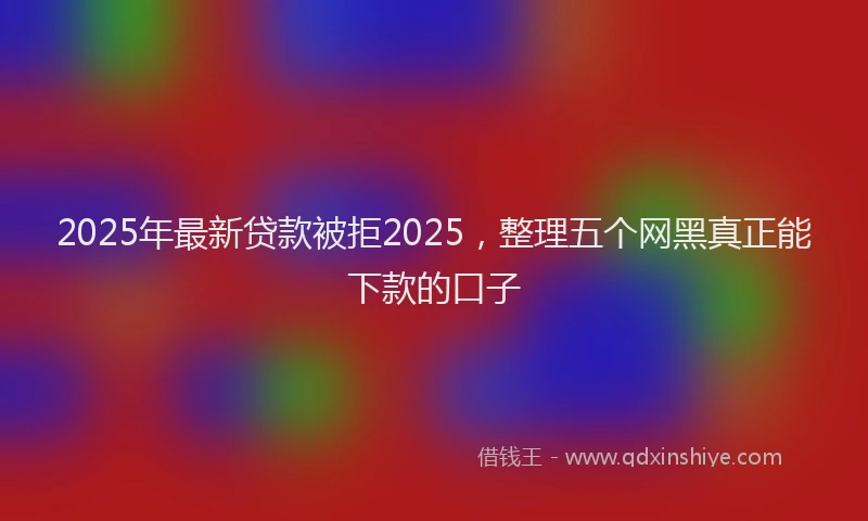 2025年最新贷款被拒2025，整理五个网黑真正能下款的口子