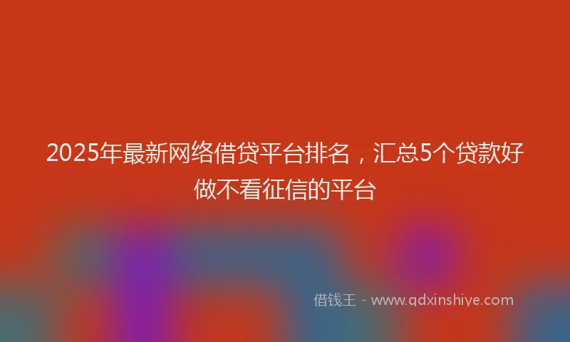 2025年最新网络借贷平台排名，汇总5个贷款好做不看征信的平台