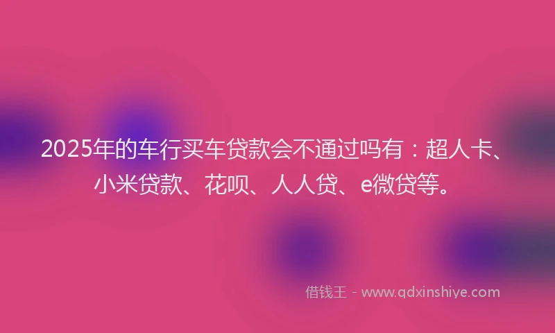 2025年的车行买车贷款会不通过吗有：超人卡、小米贷款、花呗、人人贷、e微贷等。