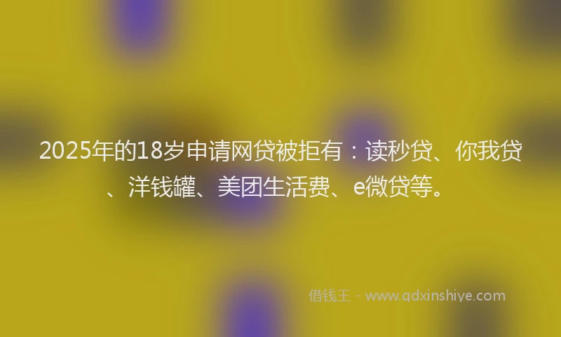 2025年的18岁申请网贷被拒有：读秒贷、你我贷、洋钱罐、美团生活费、e微贷等。