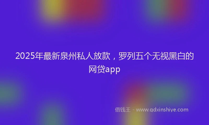 2025年最新泉州私人放款，罗列五个无视黑白的网贷app