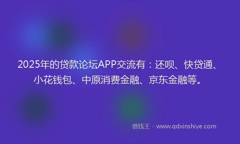 2025年的贷款论坛APP交流有：还呗、快贷通、小花钱包、中原消费金融、京东金融等。