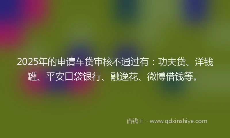 2025年的申请车贷审核不通过有：功夫贷、洋钱罐、平安口袋银行、融逸花、微博借钱等。