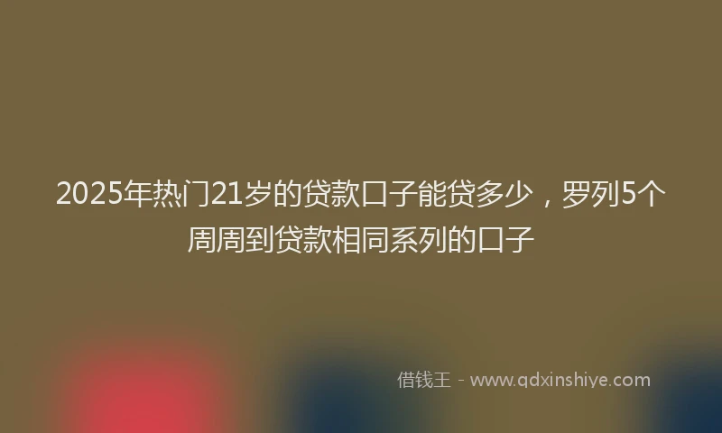 2025年热门21岁的贷款口子能贷多少，罗列5个周周到贷款相同系列的口子