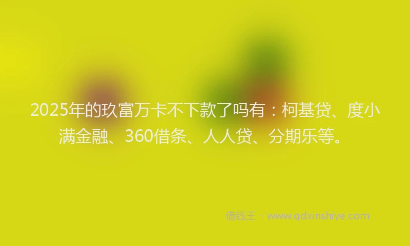 2025年的玖富万卡不下款了吗有：柯基贷、度小满金融、360借条、人人贷、分期乐等。