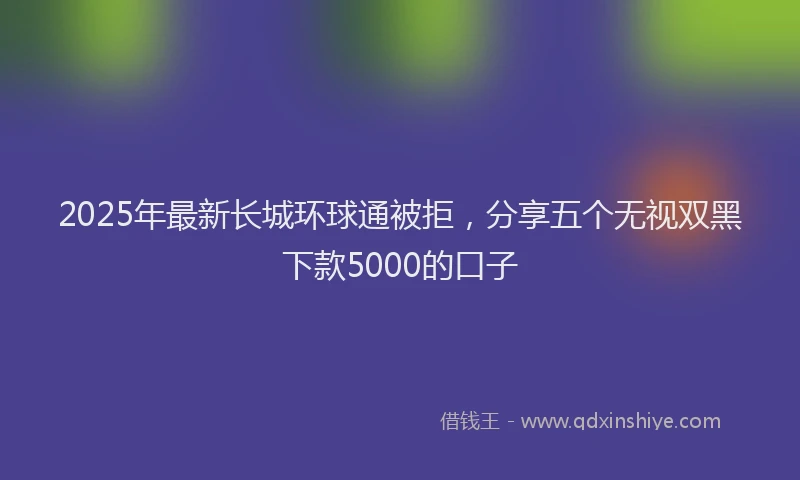 2025年最新长城环球通被拒，分享五个无视双黑下款5000的口子