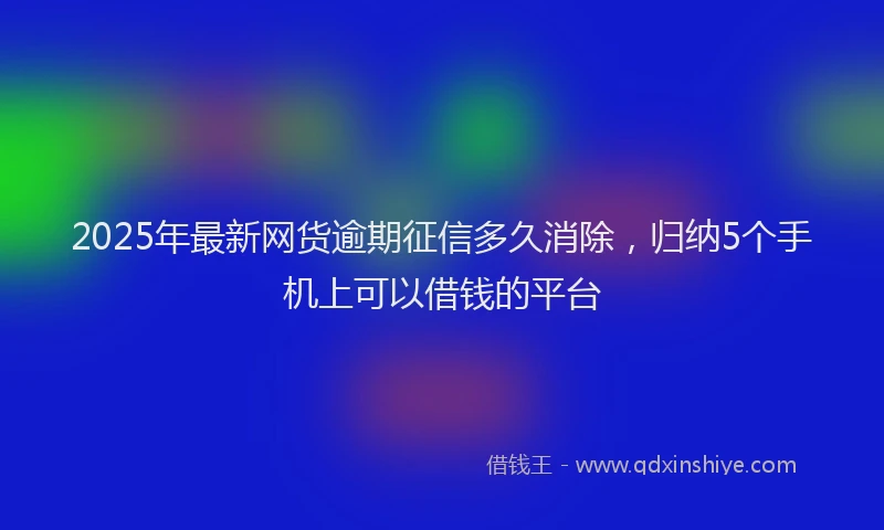 2025年最新网货逾期征信多久消除，归纳5个手机上可以借钱的平台