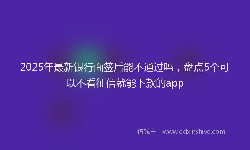 2025年最新银行面签后能不通过吗，盘点5个可以不看征信就能下款的app