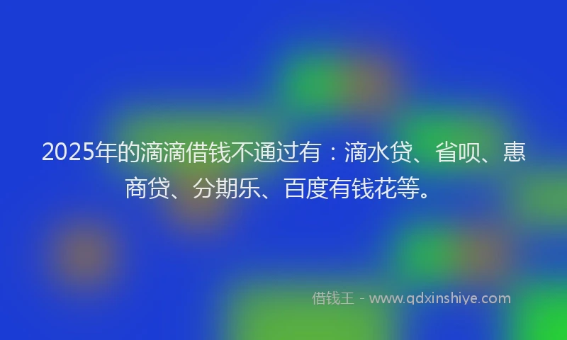 2025年的滴滴借钱不通过有：滴水贷、省呗、惠商贷、分期乐、百度有钱花等。