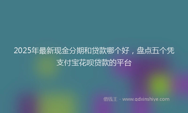 2025年最新现金分期和贷款哪个好，盘点五个凭支付宝花呗贷款的平台