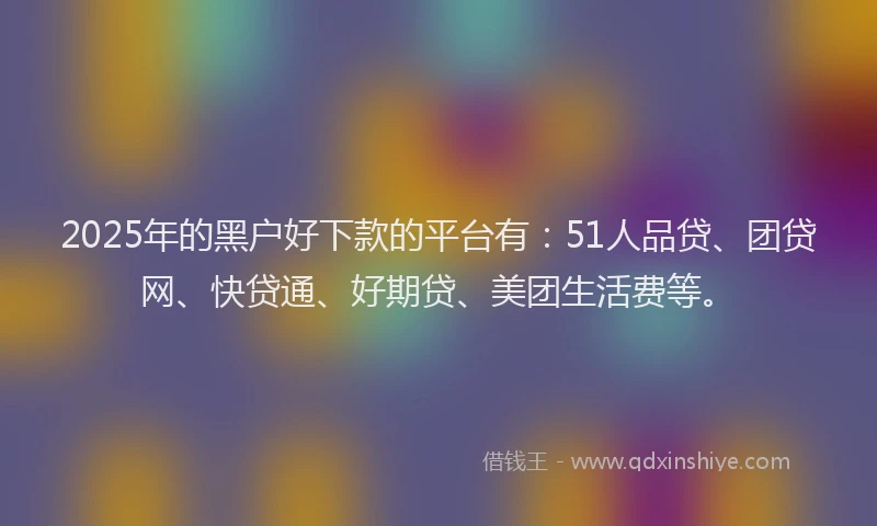 2025年的黑户好下款的平台有：51人品贷、团贷网、快贷通、好期贷、美团生活费等。