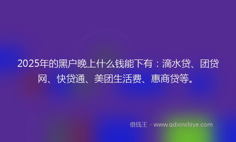 2025年的黑户晚上什么钱能下有：滴水贷、团贷网、快贷通、美团生活费、惠商贷等。