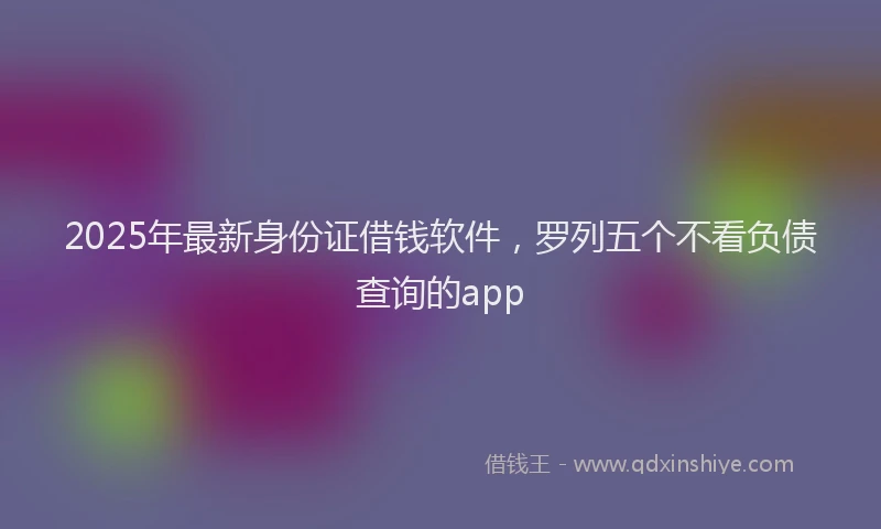2025年最新身份证借钱软件，罗列五个不看负债查询的app