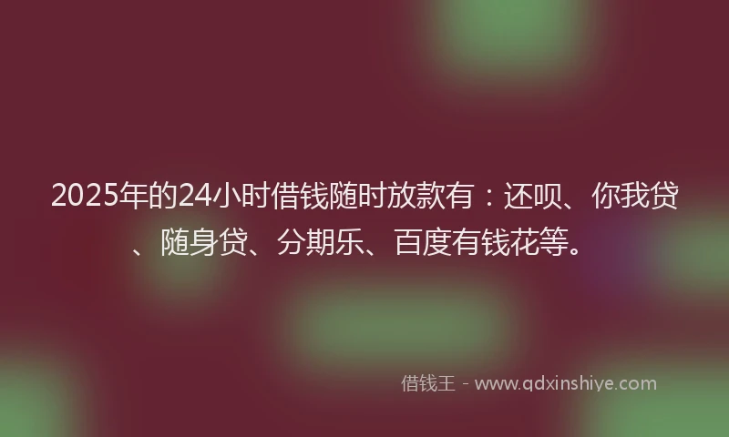 2025年的24小时借钱随时放款有：还呗、你我贷、随身贷、分期乐、百度有钱花等。