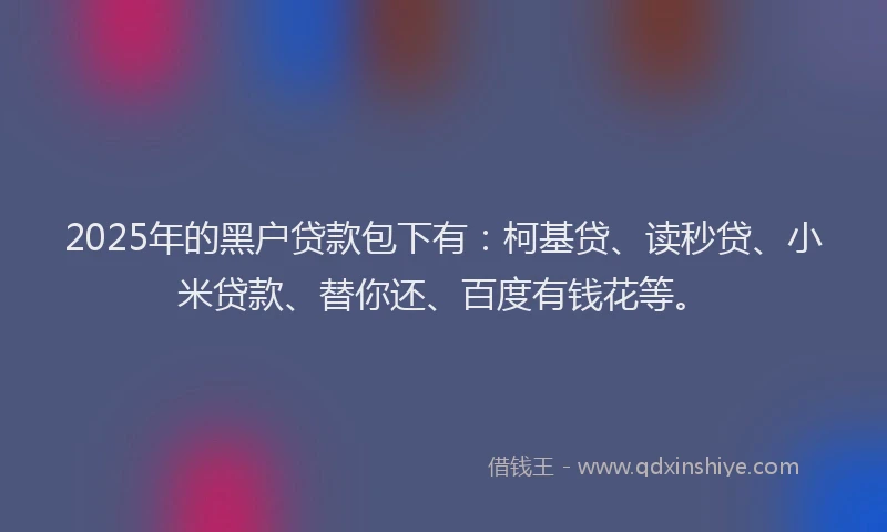 2025年的黑户贷款包下有：柯基贷、读秒贷、小米贷款、替你还、百度有钱花等。