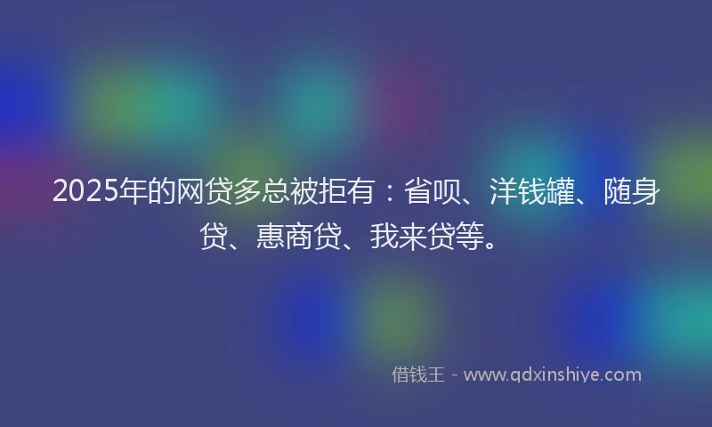 2025年的网贷多总被拒有：省呗、洋钱罐、随身贷、惠商贷、我来贷等。