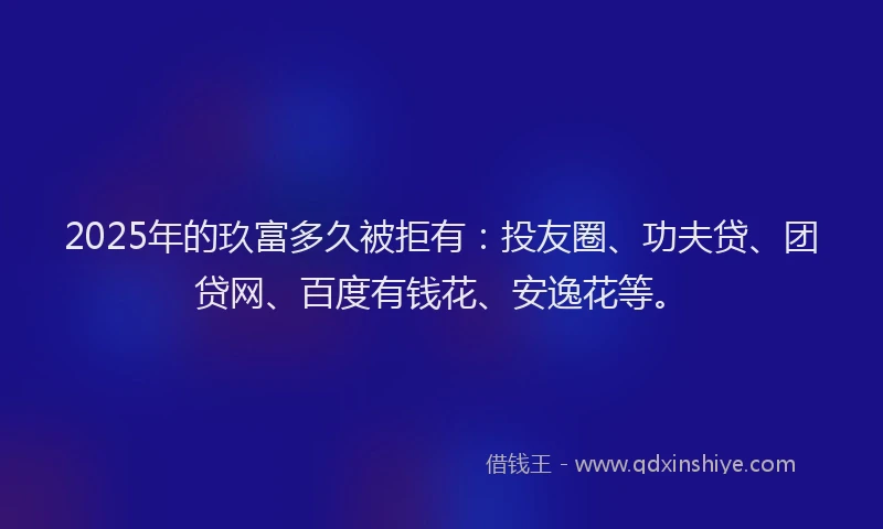 2025年的玖富多久被拒有：投友圈、功夫贷、团贷网、百度有钱花、安逸花等。