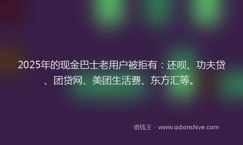 2025年的现金巴士老用户被拒有：还呗、功夫贷、团贷网、美团生活费、东方汇等。