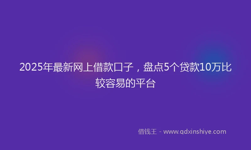 2025年最新网上借款口子，盘点5个贷款10万比较容易的平台