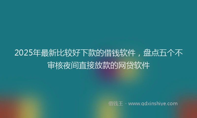 2025年最新比较好下款的借钱软件，盘点五个不审核夜间直接放款的网贷软件