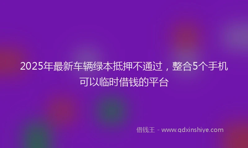 2025年最新车辆绿本抵押不通过，整合5个手机可以临时借钱的平台