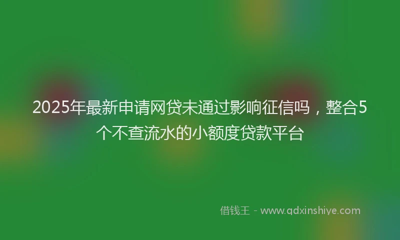 2025年最新申请网贷未通过影响征信吗，整合5个不查流水的小额度贷款平台