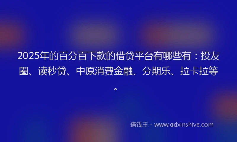 2025年的百分百下款的借贷平台有哪些有：投友圈、读秒贷、中原消费金融、分期乐、拉卡拉等。