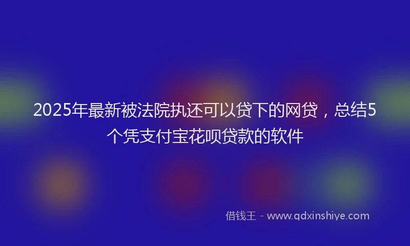 2025年最新被法院执还可以贷下的网贷，总结5个凭支付宝花呗贷款的软件