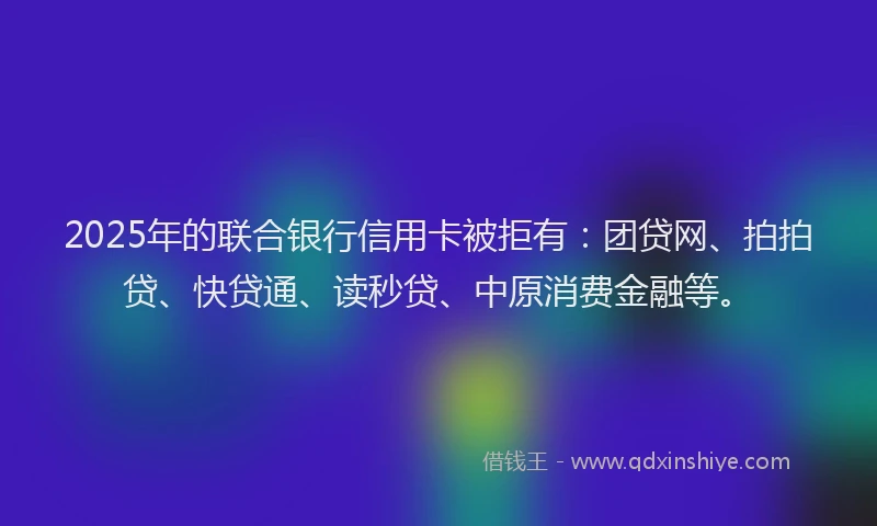 2025年的联合银行信用卡被拒有：团贷网、拍拍贷、快贷通、读秒贷、中原消费金融等。