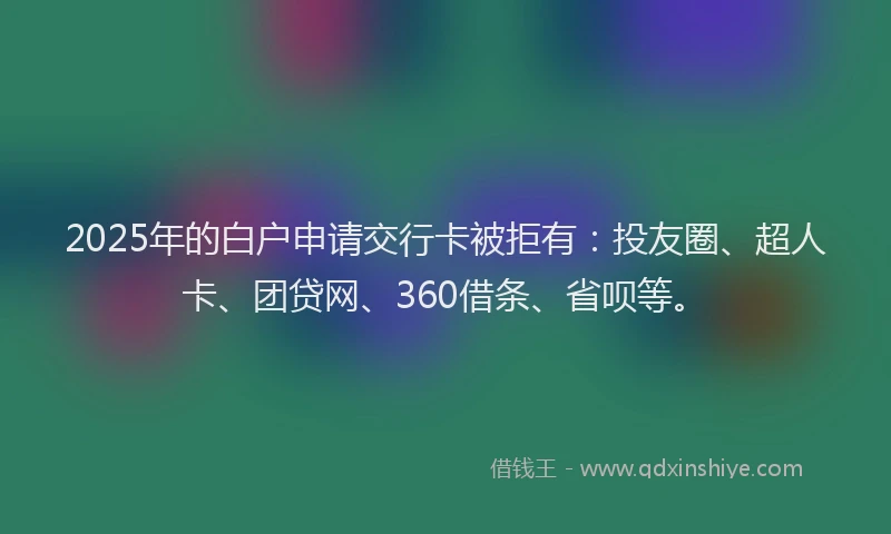 2025年的白户申请交行卡被拒有：投友圈、超人卡、团贷网、360借条、省呗等。