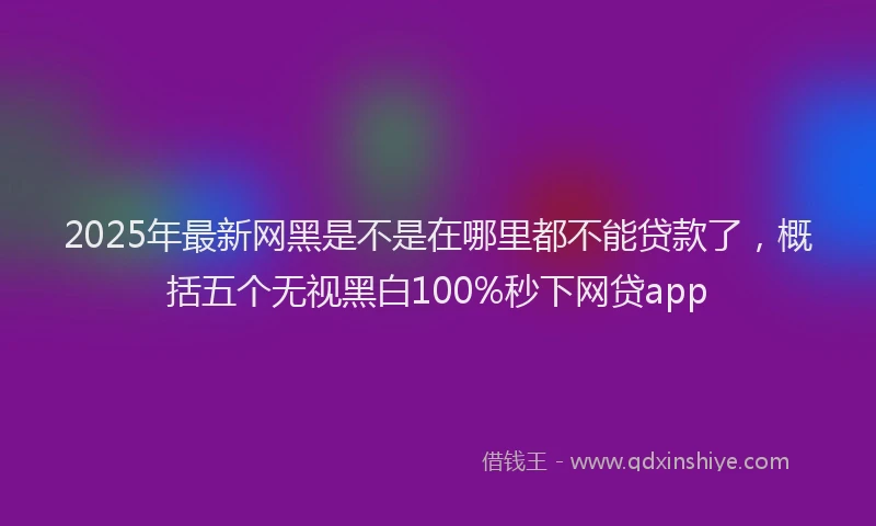 2025年最新网黑是不是在哪里都不能贷款了，概括五个无视黑白100%秒下网贷app