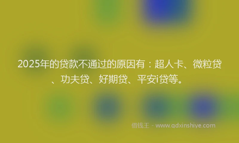 2025年的贷款不通过的原因有：超人卡、微粒贷、功夫贷、好期贷、平安i贷等。