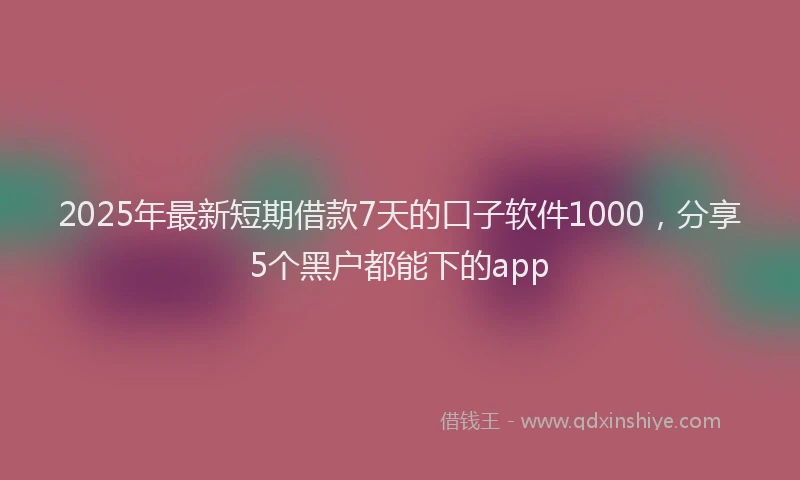 2025年最新短期借款7天的口子软件1000，分享5个黑户都能下的app