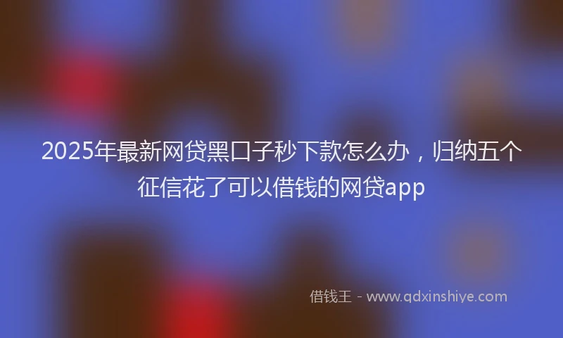 2025年最新网贷黑口子秒下款怎么办，归纳五个征信花了可以借钱的网贷app