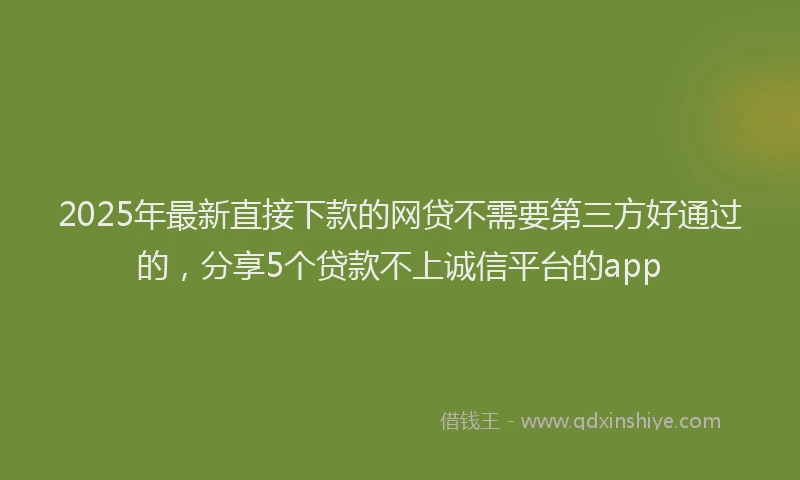 2025年最新直接下款的网贷不需要第三方好通过的，分享5个贷款不上诚信平台的app