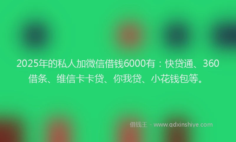 2025年的私人加微信借钱6000有：快贷通、360借条、维信卡卡贷、你我贷、小花钱包等。