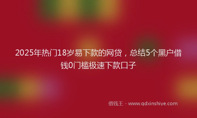 2025年热门18岁易下款的网贷，总结5个黑户借钱0门槛极速下款口子