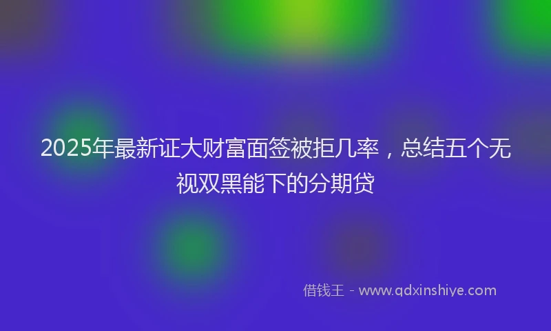 2025年最新证大财富面签被拒几率，总结五个无视双黑能下的分期贷