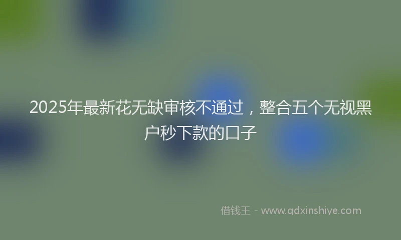 2025年最新花无缺审核不通过，整合五个无视黑户秒下款的口子