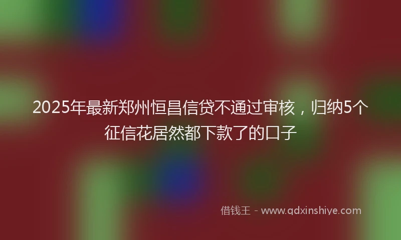 2025年最新郑州恒昌信贷不通过审核，归纳5个征信花居然都下款了的口子